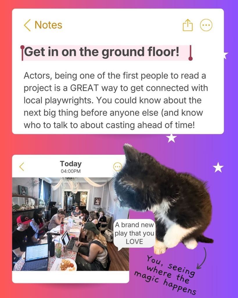 Get in on the ground floor!
Actors, being one of the first people to read a project is a GREAT way to get connected with local playwrights. You could know about the next big thing before anyone else (and know who to talk to about casting ahead of time!)